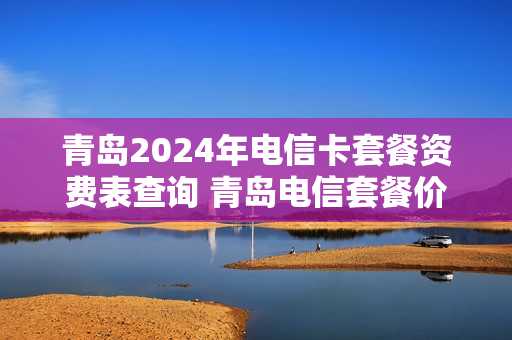 青岛2024年电信卡套餐资费表查询 青岛电信套餐价格表2020