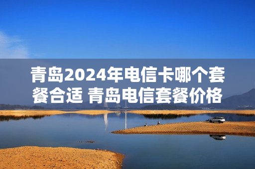 青岛2024年电信卡哪个套餐合适 青岛电信套餐价格表2020