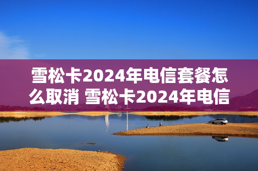 雪松卡2024年电信套餐怎么取消 雪松卡2024年电信套餐怎么取消了