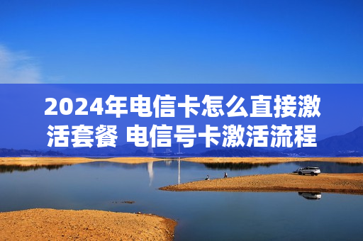 2024年电信卡怎么直接激活套餐 电信号卡激活流程