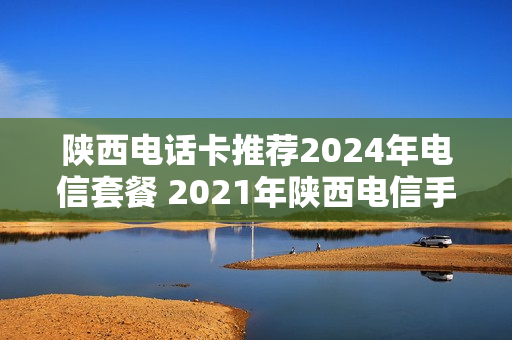 陕西电话卡推荐2024年电信套餐 2021年陕西电信手机套餐