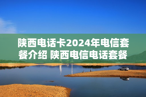 陕西电话卡2024年电信套餐介绍 陕西电信电话套餐价格表2019