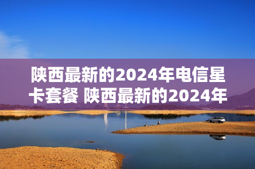 陕西最新的2024年电信星卡套餐 陕西最新的2024年电信星卡套餐是什么