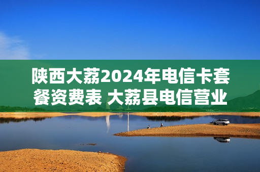 陕西大荔2024年电信卡套餐资费表 大荔县电信营业厅电话号码