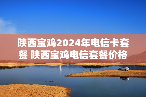 陕西宝鸡2024年电信卡套餐 陕西宝鸡电信套餐价格表2020