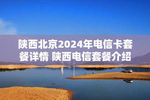 陕西北京2024年电信卡套餐详情 陕西电信套餐介绍