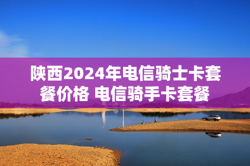 陕西2024年电信骑士卡套餐价格 电信骑手卡套餐