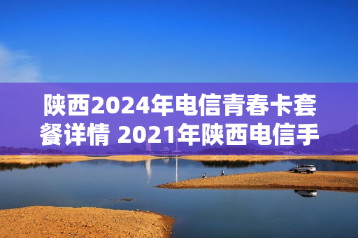 陕西2024年电信青春卡套餐详情 2021年陕西电信手机套餐
