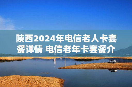 陕西2024年电信老人卡套餐详情 电信老年卡套餐介绍