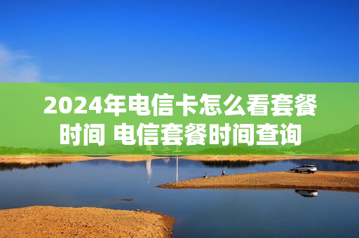 2024年电信卡怎么看套餐时间 电信套餐时间查询