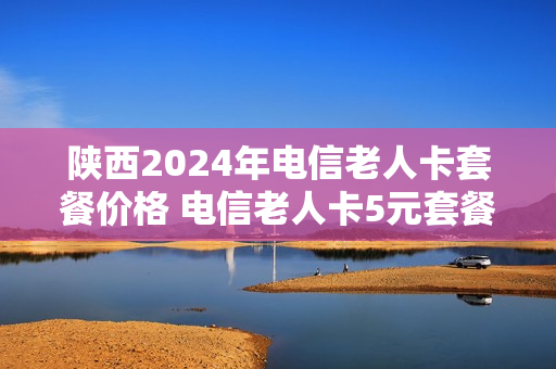 陕西2024年电信老人卡套餐价格 电信老人卡5元套餐申办条件