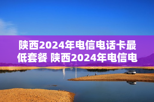 陕西2024年电信电话卡最低套餐 陕西2024年电信电话卡最低套餐是什么