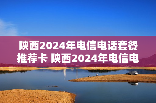 陕西2024年电信电话套餐推荐卡 陕西2024年电信电话套餐推荐卡有哪些