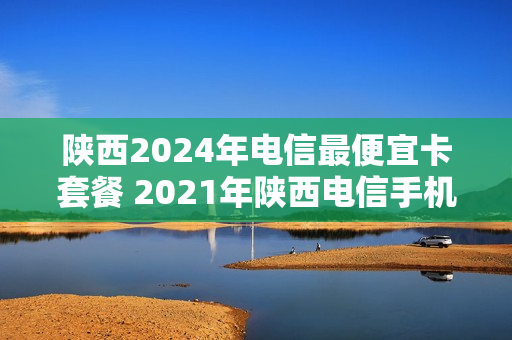陕西2024年电信最便宜卡套餐 2021年陕西电信手机套餐