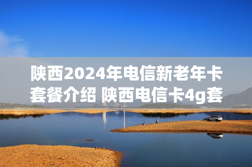 陕西2024年电信新老年卡套餐介绍 陕西电信卡4g套餐介绍