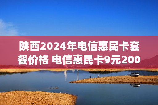 陕西2024年电信惠民卡套餐价格 电信惠民卡9元200g是真的吗