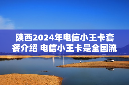 陕西2024年电信小王卡套餐介绍 电信小王卡是全国流量吗