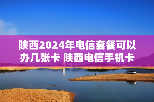 陕西2024年电信套餐可以办几张卡 陕西电信手机卡套餐