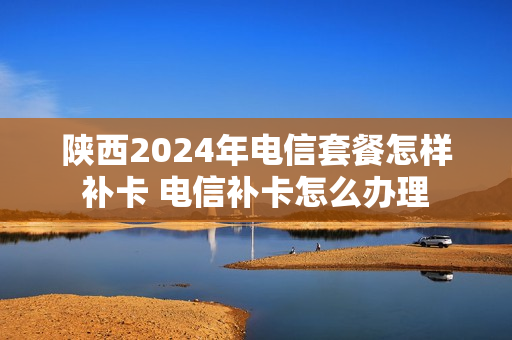 陕西2024年电信套餐怎样补卡 电信补卡怎么办理