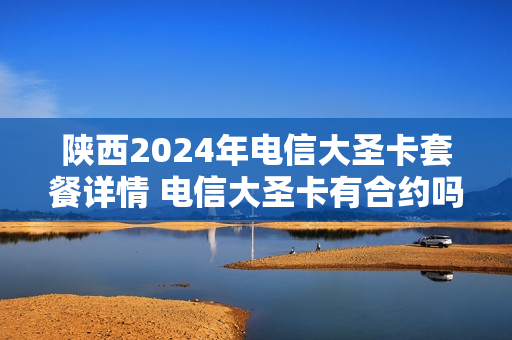 陕西2024年电信大圣卡套餐详情 电信大圣卡有合约吗