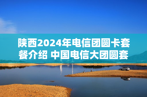 陕西2024年电信团圆卡套餐介绍 中国电信大团圆套餐