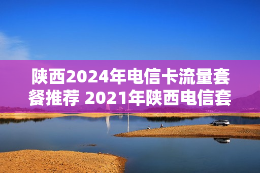 陕西2024年电信卡流量套餐推荐 2021年陕西电信套餐
