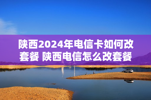 陕西2024年电信卡如何改套餐 陕西电信怎么改套餐