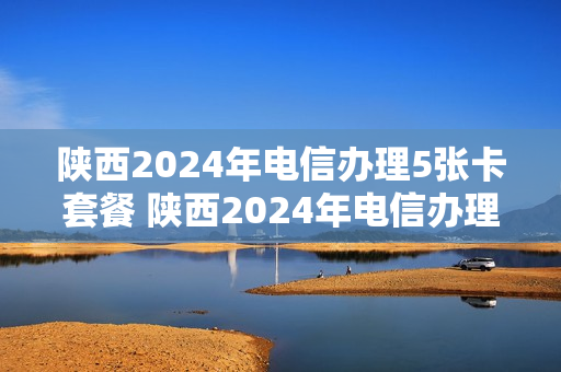 陕西2024年电信办理5张卡套餐 陕西2024年电信办理5张卡套餐多少