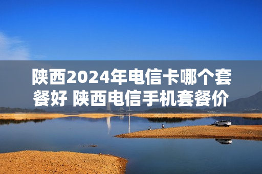 陕西2024年电信卡哪个套餐好 陕西电信手机套餐价格表2020