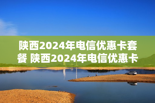 陕西2024年电信优惠卡套餐 陕西2024年电信优惠卡套餐价格