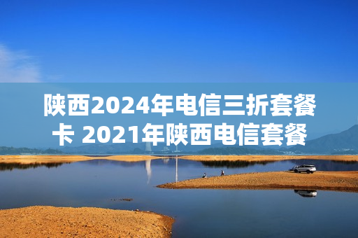 陕西2024年电信三折套餐卡 2021年陕西电信套餐