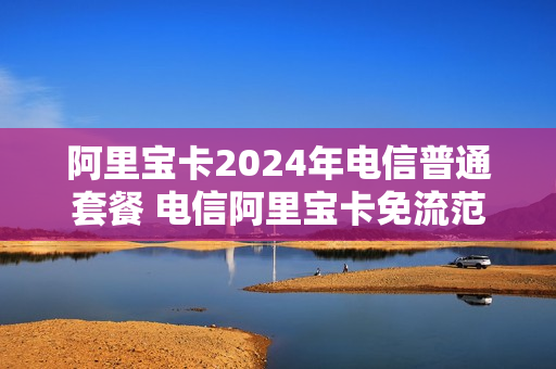 阿里宝卡2024年电信普通套餐 电信阿里宝卡免流范围