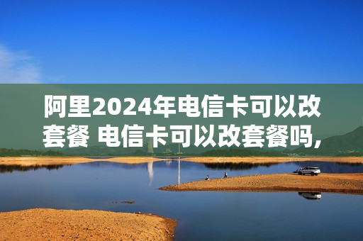 阿里2024年电信卡可以改套餐 电信卡可以改套餐吗,有什么要求