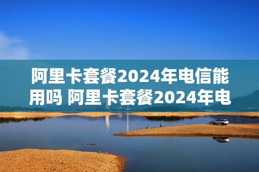 阿里卡套餐2024年电信能用吗 阿里卡套餐2024年电信能用吗多少钱