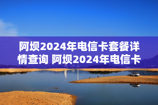 阿坝2024年电信卡套餐详情查询 阿坝2024年电信卡套餐详情查询官网