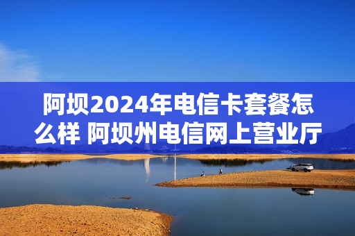 阿坝2024年电信卡套餐怎么样 阿坝州电信网上营业厅