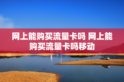 网上能购买流量卡吗 网上能购买流量卡吗移动