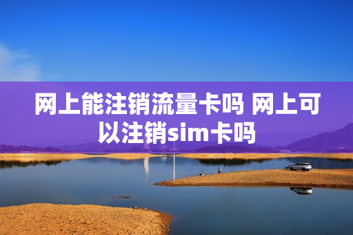 网上能注销流量卡吗 网上可以注销sim卡吗