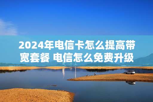 2024年电信卡怎么提高带宽套餐 电信怎么免费升级200兆