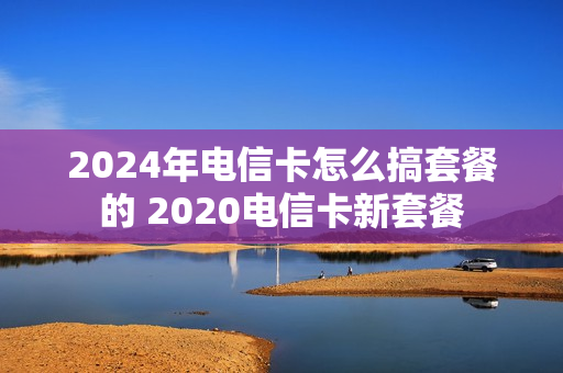 2024年电信卡怎么搞套餐的 2020电信卡新套餐