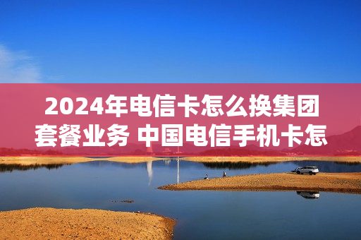 2024年电信卡怎么换集团套餐业务 中国电信手机卡怎么换套餐