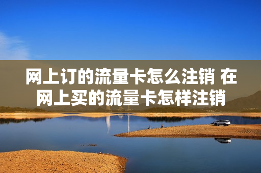 网上订的流量卡怎么注销 在网上买的流量卡怎样注销