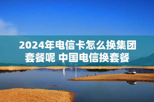 2024年电信卡怎么换集团套餐呢 中国电信换套餐