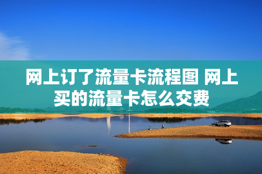 网上订了流量卡流程图 网上买的流量卡怎么交费