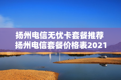 扬州电信无忧卡套餐推荐 扬州电信套餐价格表2021