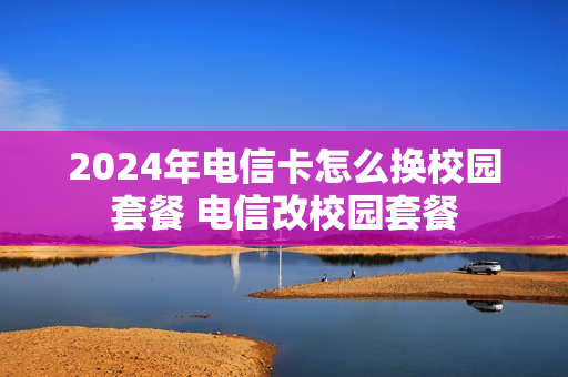 2024年电信卡怎么换校园套餐 电信改校园套餐