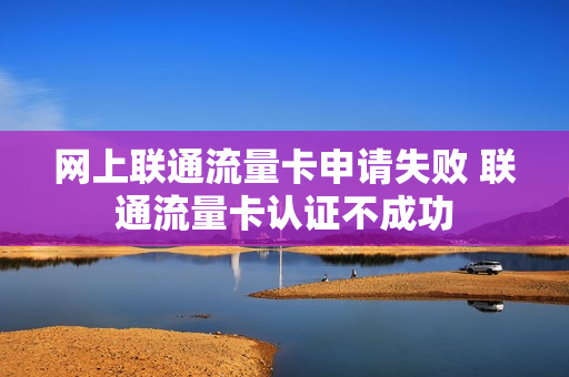 网上联通流量卡申请失败 联通流量卡认证不成功