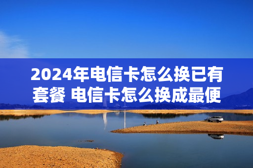 2024年电信卡怎么换已有套餐 电信卡怎么换成最便宜的套餐