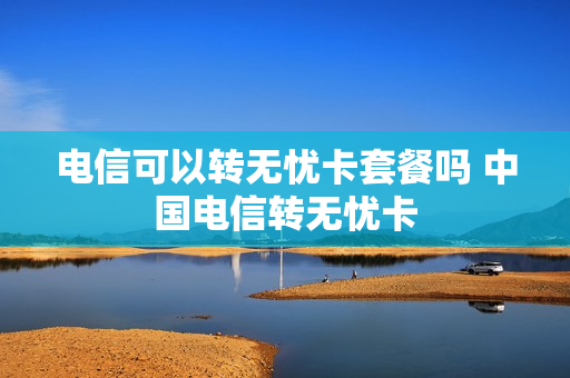 电信可以转无忧卡套餐吗 中国电信转无忧卡