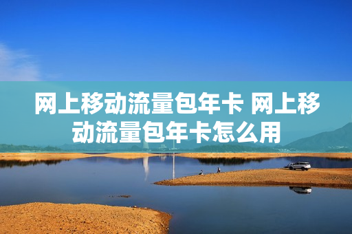 网上移动流量包年卡 网上移动流量包年卡怎么用
